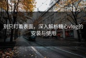别只盯着表面，深入解析糖心vlog的安装与使用