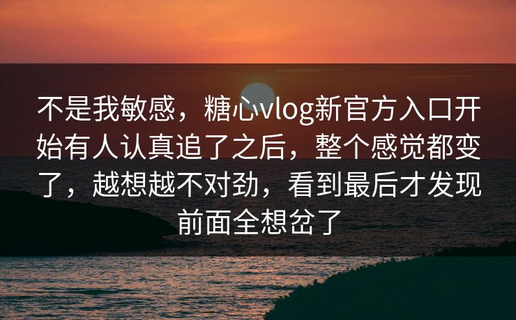 不是我敏感，糖心vlog新官方入口开始有人认真追了之后，整个感觉都变了，越想越不对劲，看到最后才发现前面全想岔了