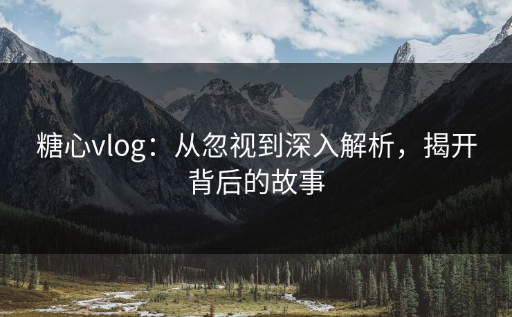 糖心vlog：从忽视到深入解析，揭开背后的故事