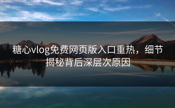 糖心vlog免费网页版入口重热，细节揭秘背后深层次原因