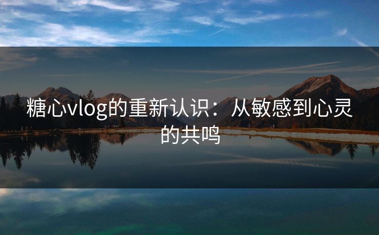 糖心vlog的重新认识：从敏感到心灵的共鸣